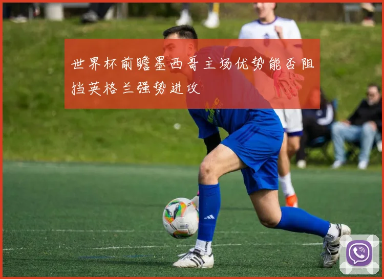 世界杯前瞻墨西哥主场优势能否阻挡英格兰强势进攻