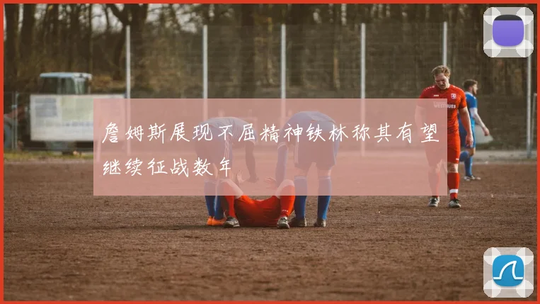 詹姆斯展现不屈精神铁林称其有望继续征战数年