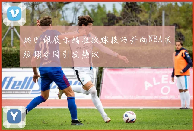 姆巴佩展示精准投球技巧并向NBA求短期合同引发热议