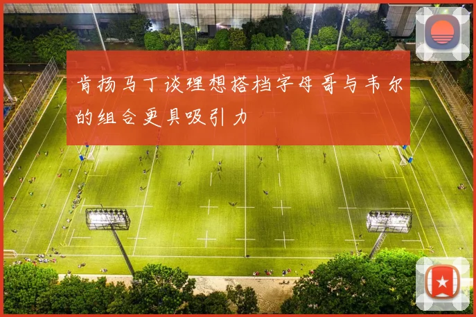 肯扬马丁谈理想搭档字母哥与韦尔的组合更具吸引力