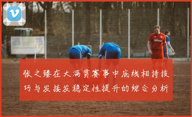 张之臻在大满贯赛事中底线相持技巧与发接发稳定性提升的综合分析