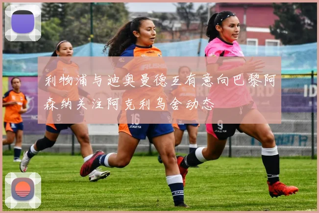 利物浦与迪奥曼德互有意向巴黎阿森纳关注阿克利乌舍动态