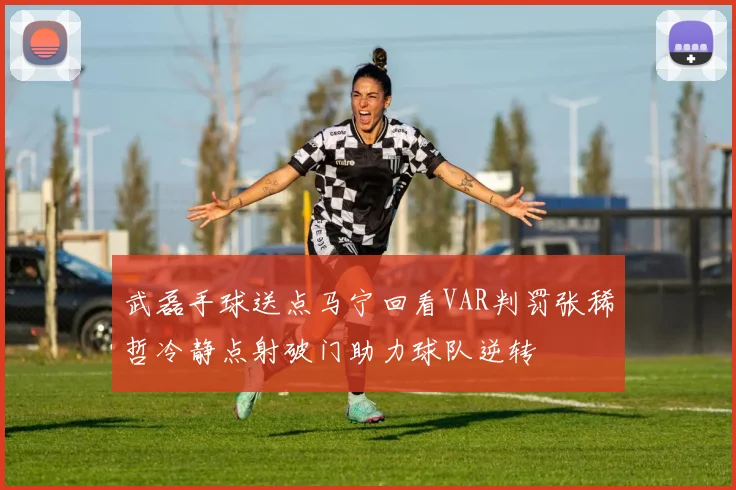 武磊手球送点马宁回看VAR判罚张稀哲冷静点射破门助力球队逆转