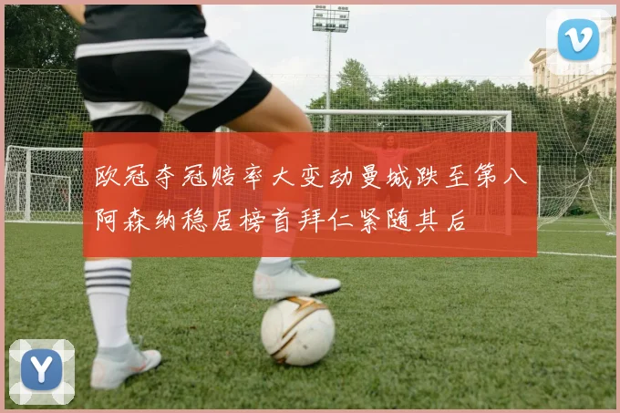 欧冠夺冠赔率大变动曼城跌至第八阿森纳稳居榜首拜仁紧随其后