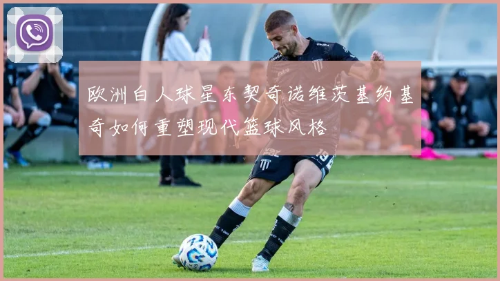 欧洲白人球星东契奇诺维茨基约基奇如何重塑现代篮球风格