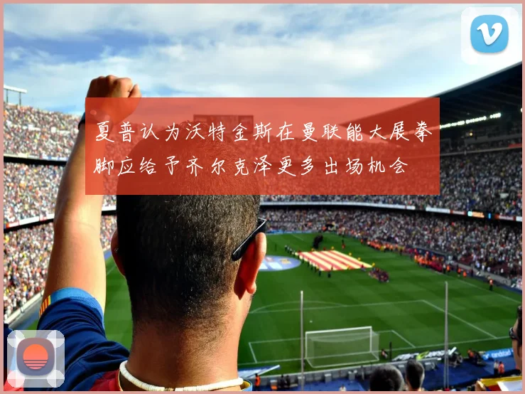 夏普认为沃特金斯在曼联能大展拳脚应给予齐尔克泽更多出场机会