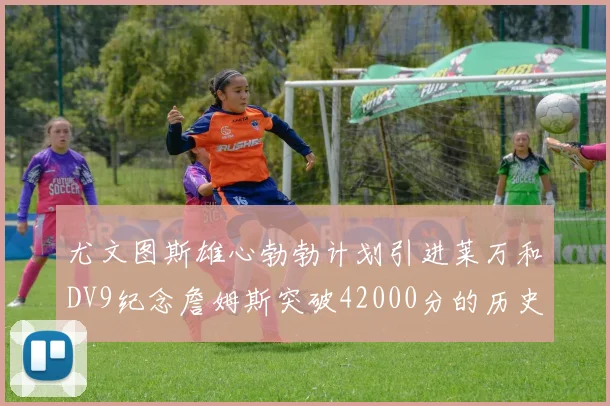 尤文图斯雄心勃勃计划引进莱万和DV9纪念詹姆斯突破42000分的历史时刻