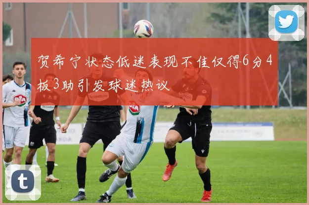 贺希宁状态低迷表现不佳仅得6分4板3助引发球迷热议
