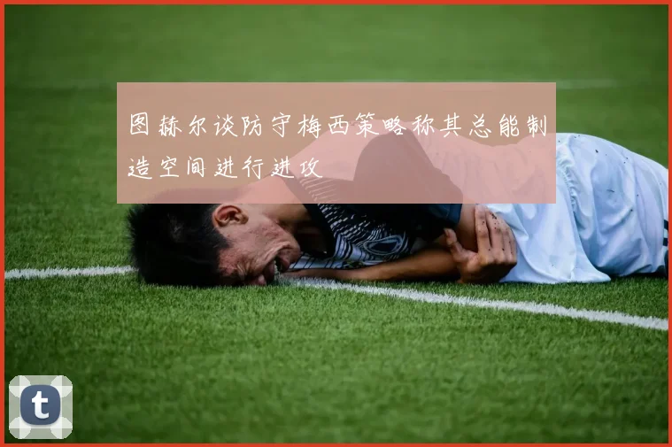图赫尔谈防守梅西策略称其总能制造空间进行进攻