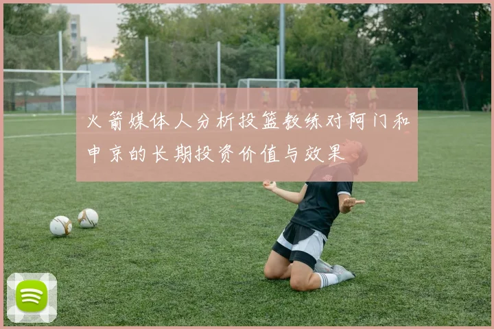 火箭媒体人分析投篮教练对阿门和申京的长期投资价值与效果