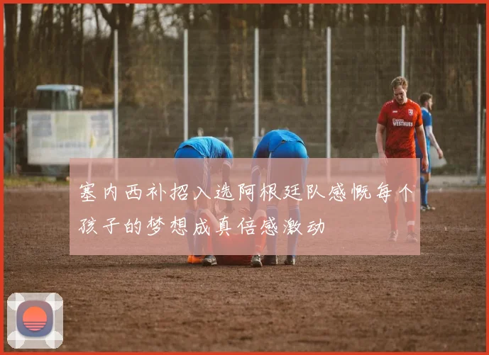 塞内西补招入选阿根廷队感慨每个孩子的梦想成真倍感激动