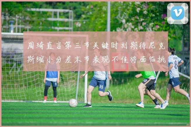 周琦直言第三节关键时刻期待尼克斯缩小分差末节表现不佳将面临挑战