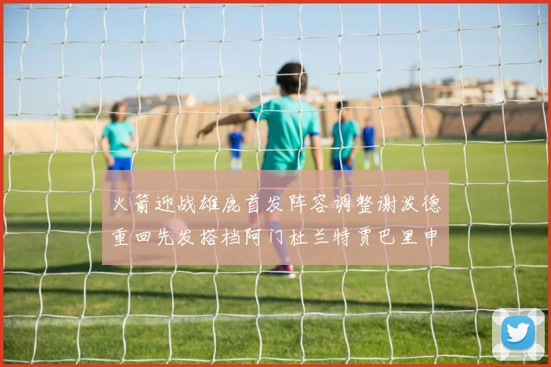 火箭迎战雄鹿首发阵容调整谢泼德重回先发搭档阿门杜兰特贾巴里申京