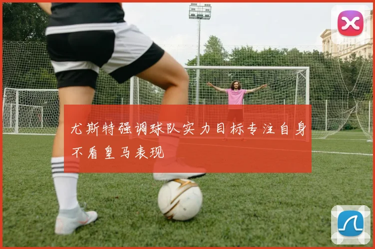 尤斯特强调球队实力目标专注自身不看皇马表现