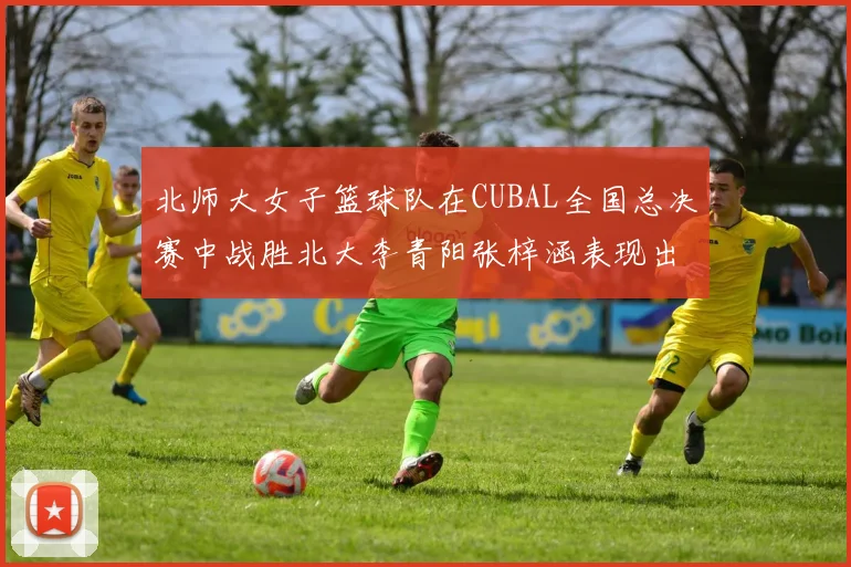 北师大女子篮球队在CUBAL全国总决赛中战胜北大李青阳张梓涵表现出色助力胜利