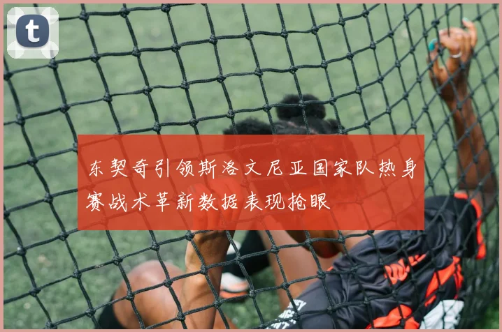 东契奇引领斯洛文尼亚国家队热身赛战术革新数据表现抢眼