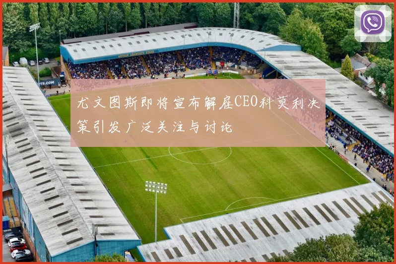 尤文图斯即将宣布解雇CEO科莫利决策引发广泛关注与讨论