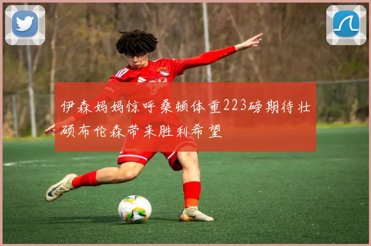 伊森妈妈惊呼桑顿体重223磅期待壮硕布伦森带来胜利希望