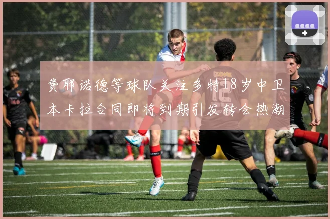 费耶诺德等球队关注多特18岁中卫本卡拉合同即将到期引发转会热潮
