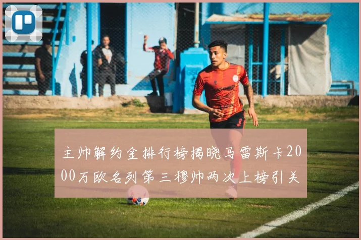 主帅解约金排行榜揭晓马雷斯卡2000万欧名列第三穆帅两次上榜引关注