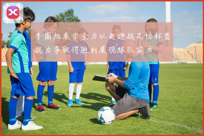 李国旭表示全力以赴迎战足协杯首战力争取得胜利展现球队实力