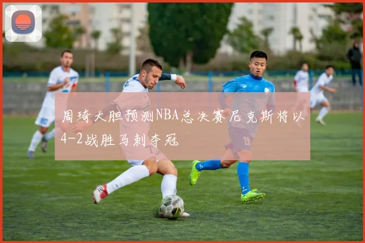 周琦大胆预测NBA总决赛尼克斯将以4-2战胜马刺夺冠